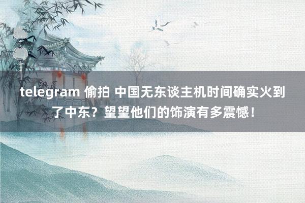 telegram 偷拍 中国无东谈主机时间确实火到了中东？望望他们的饰演有多震憾！