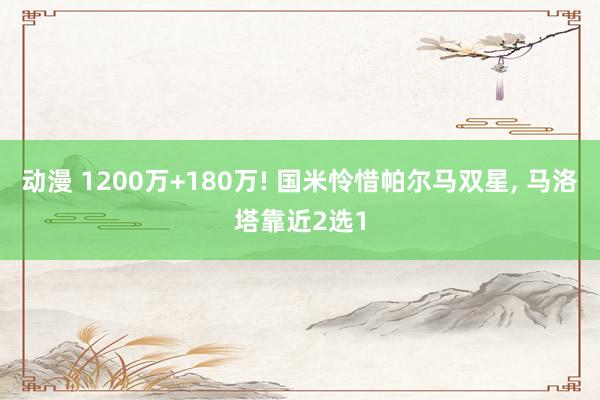 动漫 1200万+180万! 国米怜惜帕尔马双星， 马洛塔靠近2选1