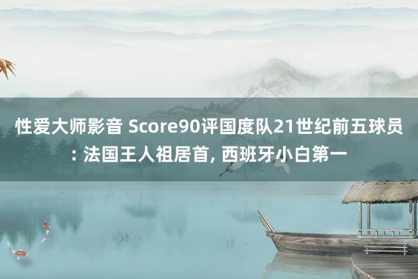 性爱大师影音 Score90评国度队21世纪前五球员: 法国王人祖居首， 西班牙小白第一