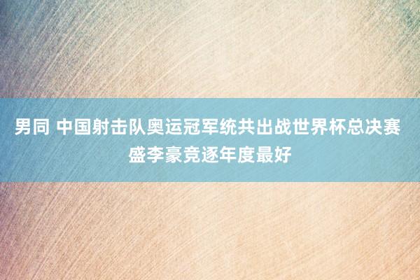 男同 中国射击队奥运冠军统共出战世界杯总决赛 盛李豪竞逐年度最好