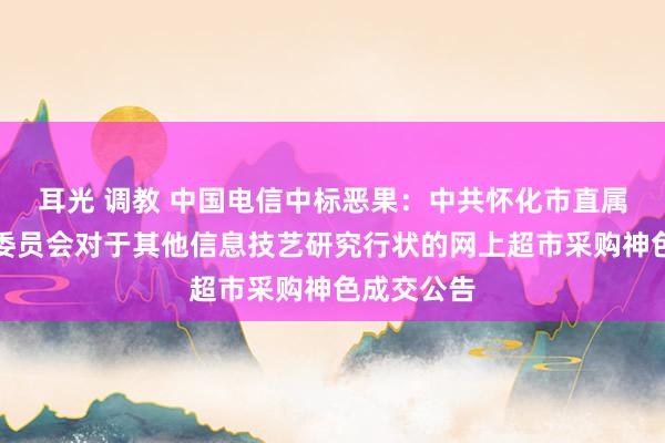 耳光 调教 中国电信中标恶果：中共怀化市直属机关责任委员会对于其他信息技艺研究行状的网上超市采购神色成交公告