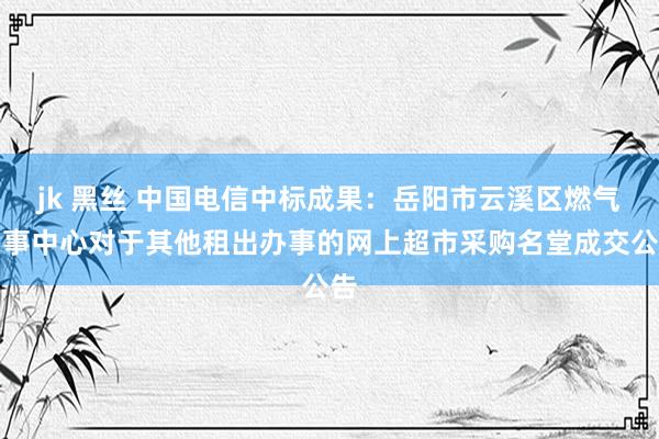 jk 黑丝 中国电信中标成果：岳阳市云溪区燃气办事中心对于其他租出办事的网上超市采购名堂成交公告