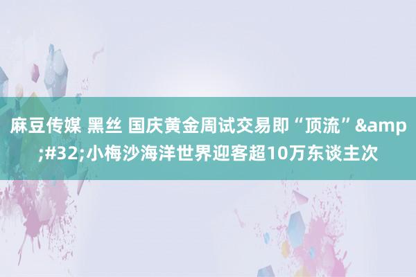 麻豆传媒 黑丝 国庆黄金周试交易即“顶流”&#32;小梅沙海洋世界迎客超10万东谈主次