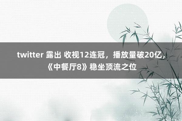 twitter 露出 收视12连冠，播放量破20亿，《中餐厅8》稳坐顶流之位