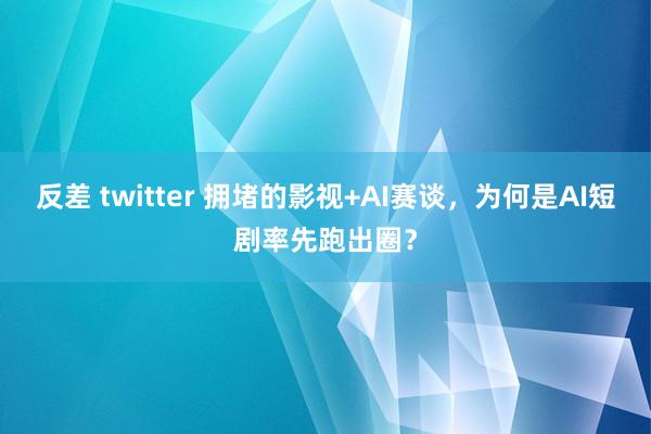 反差 twitter 拥堵的影视+AI赛谈，为何是AI短剧率先跑出圈？