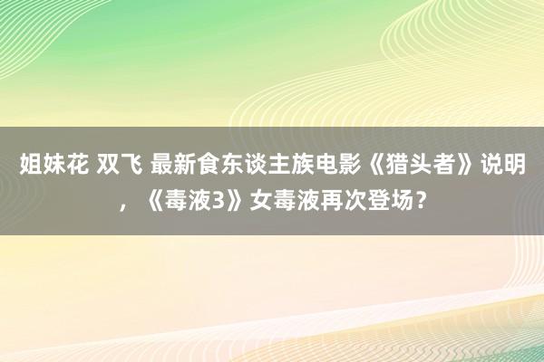 姐妹花 双飞 最新食东谈主族电影《猎头者》说明，《毒液3》女毒液再次登场？