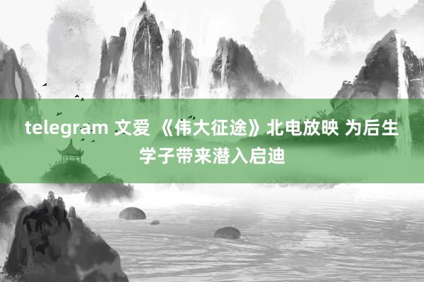 telegram 文爱 《伟大征途》北电放映 为后生学子带来潜入启迪