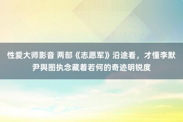 性爱大师影音 两部《志愿军》沿途看，才懂李默尹舆图执念藏着若何的奇迹明锐度