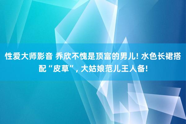 性爱大师影音 乔欣不愧是顶富的男儿! 水色长裙搭配“皮草”， 大姑娘范儿王人备!