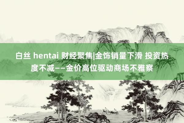 白丝 hentai 财经聚焦|金饰销量下滑 投资热度不减——金价高位驱动商场不雅察