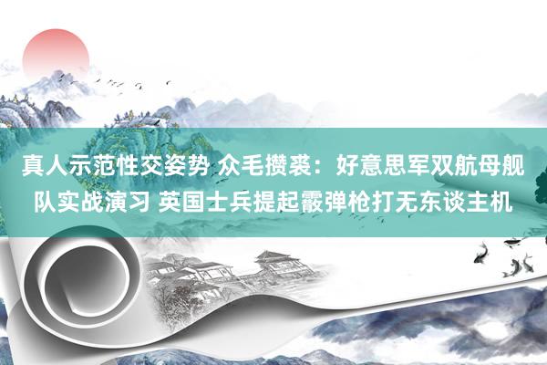 真人示范性交姿势 众毛攒裘：好意思军双航母舰队实战演习 英国士兵提起霰弹枪打无东谈主机