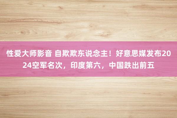 性爱大师影音 自欺欺东说念主！好意思媒发布2024空军名次，印度第六，中国跌出前五