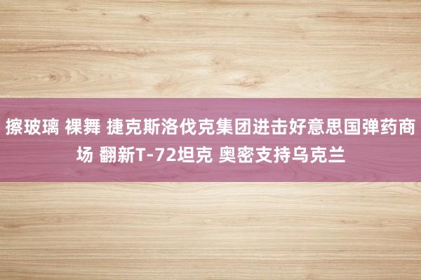 擦玻璃 裸舞 捷克斯洛伐克集团进击好意思国弹药商场 翻新T-72坦克 奥密支持乌克兰