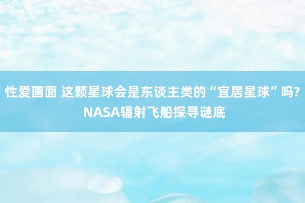 性爱画面 这颗星球会是东谈主类的“宜居星球”吗? NASA辐射飞船探寻谜底