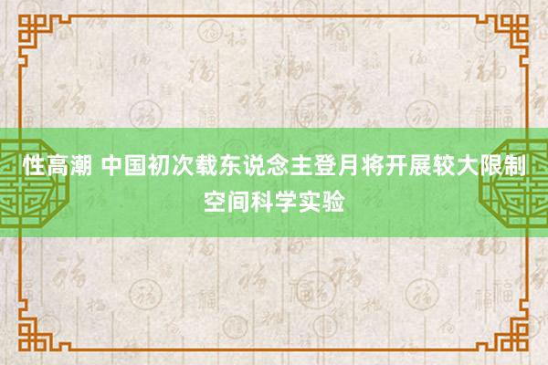 性高潮 中国初次载东说念主登月将开展较大限制空间科学实验