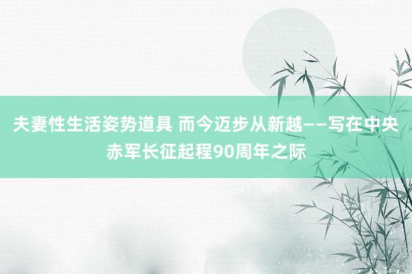 夫妻性生活姿势道具 而今迈步从新越——写在中央赤军长征起程90周年之际