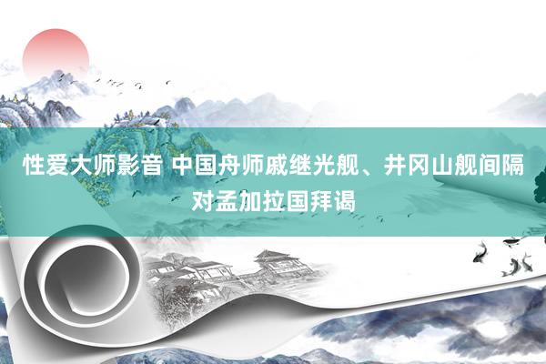 性爱大师影音 中国舟师戚继光舰、井冈山舰间隔对孟加拉国拜谒