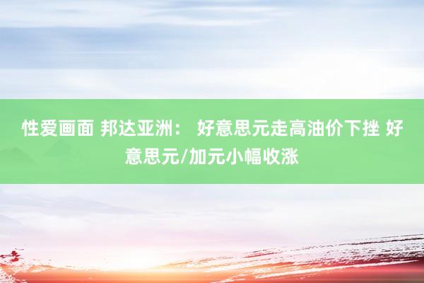 性爱画面 邦达亚洲： 好意思元走高油价下挫 好意思元/加元小幅收涨