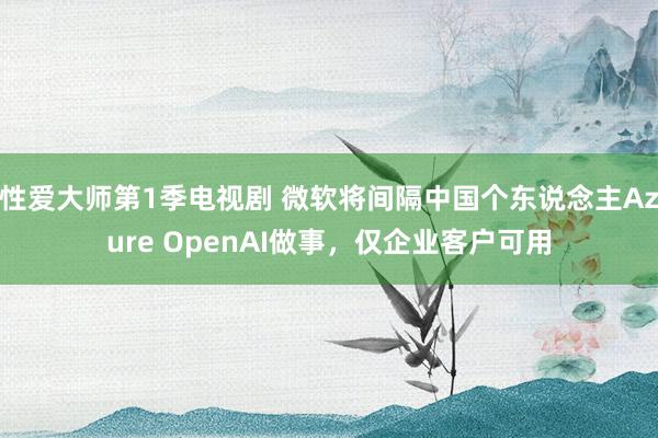 性爱大师第1季电视剧 微软将间隔中国个东说念主Azure OpenAI做事，仅企业客户可用