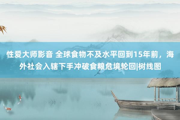 性爱大师影音 全球食物不及水平回到15年前，海外社会入辖下手冲破食粮危境轮回|树线图