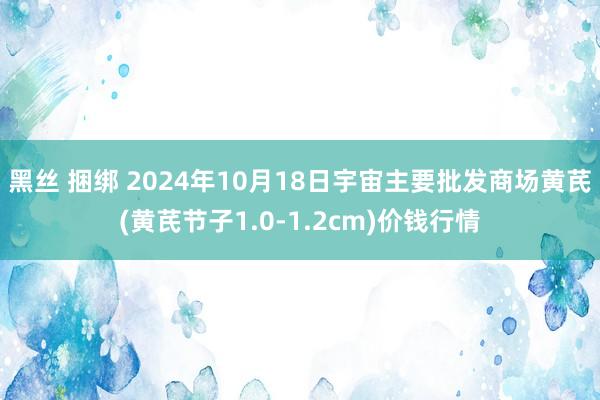 黑丝 捆绑 2024年10月18日宇宙主要批发商场黄芪(黄芪节子1.0-1.2cm)价钱行情