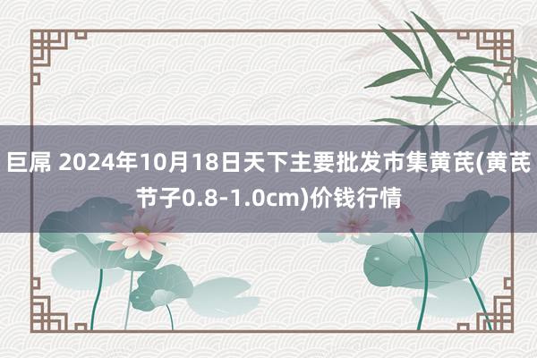 巨屌 2024年10月18日天下主要批发市集黄芪(黄芪节子0.8-1.0cm)价钱行情