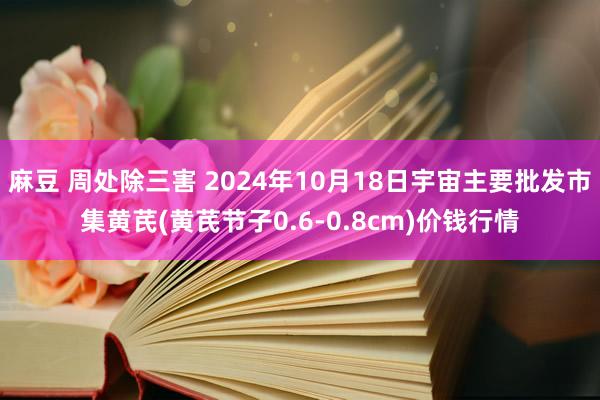 麻豆 周处除三害 2024年10月18日宇宙主要批发市集黄芪(黄芪节子0.6-0.8cm)价钱行情