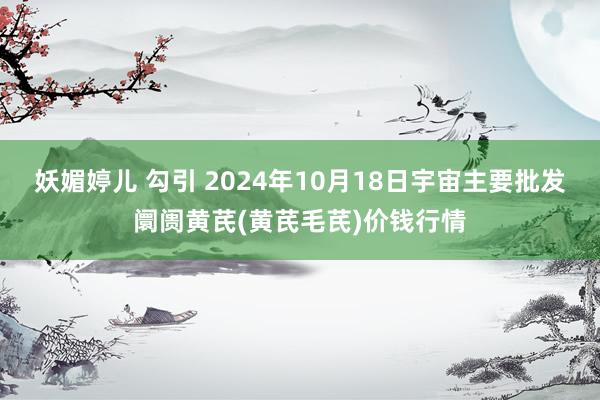 妖媚婷儿 勾引 2024年10月18日宇宙主要批发阛阓黄芪(黄芪毛芪)价钱行情