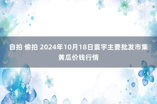 自拍 偷拍 2024年10月18日寰宇主要批发市集黄瓜价钱行情