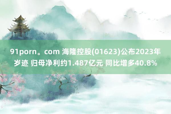 91porn。com 海隆控股(01623)公布2023年岁迹 归母净利约1.487亿元 同比增多40.8%