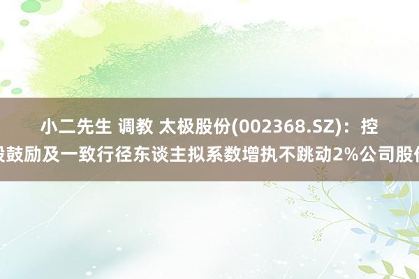 小二先生 调教 太极股份(002368.SZ)：控股鼓励及一致行径东谈主拟系数增执不跳动2%公司股份