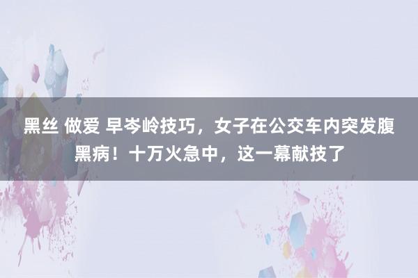 黑丝 做爱 早岑岭技巧，女子在公交车内突发腹黑病！十万火急中，这一幕献技了