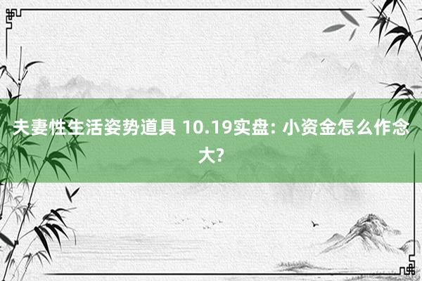 夫妻性生活姿势道具 10.19实盘: 小资金怎么作念大?