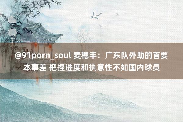 @91porn_soul 麦穗丰：广东队外助的首要本事差 把捏进度和执意性不如国内球员