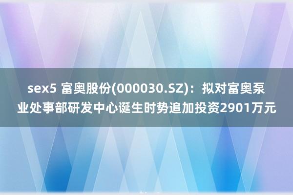 sex5 富奥股份(000030.SZ)：拟对富奥泵业处事部研发中心诞生时势追加投资2901万元