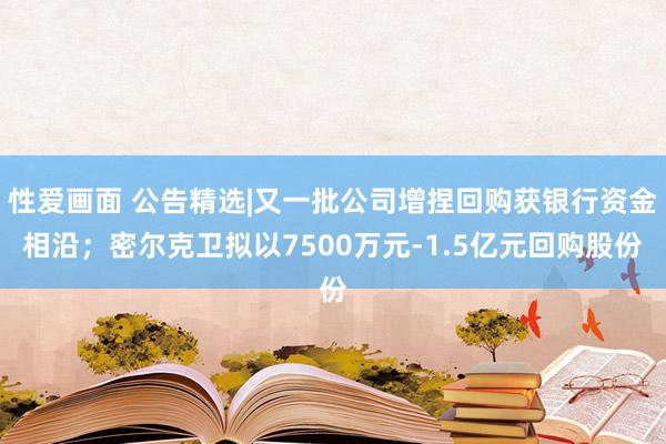 性爱画面 公告精选|又一批公司增捏回购获银行资金相沿；密尔克卫拟以7500万元-1.5亿元回购股份