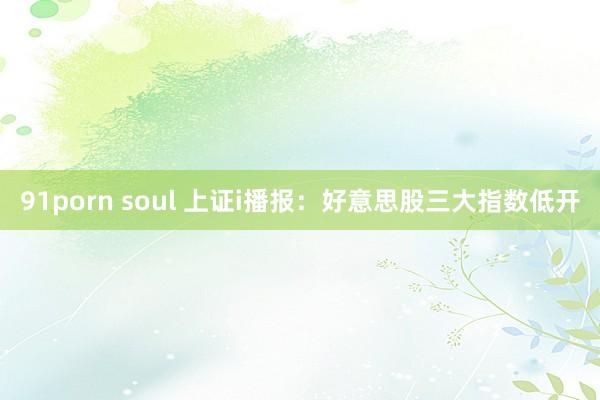 91porn soul 上证i播报：好意思股三大指数低开