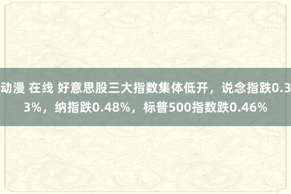 动漫 在线 好意思股三大指数集体低开，说念指跌0.33%，纳指跌0.48%，标普500指数跌0.46%