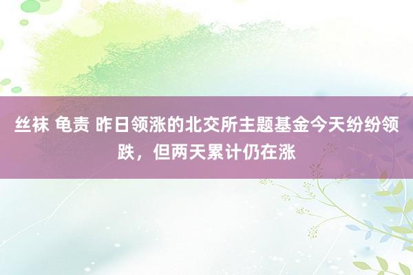 丝袜 龟责 昨日领涨的北交所主题基金今天纷纷领跌，但两天累计仍在涨