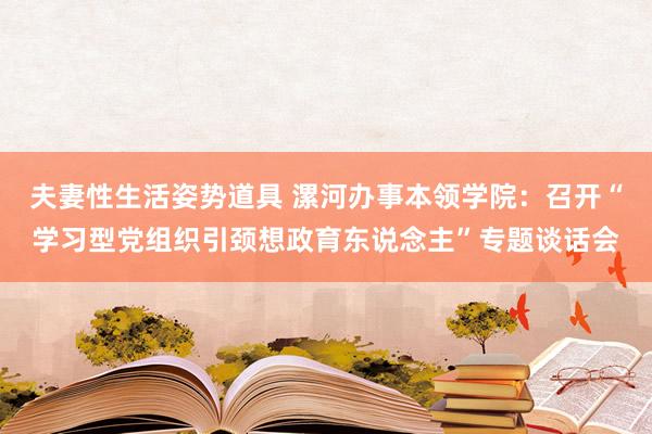 夫妻性生活姿势道具 漯河办事本领学院：召开“学习型党组织引颈想政育东说念主”专题谈话会