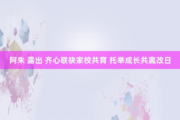 阿朱 露出 齐心联袂家校共育 托举成长共赢改日