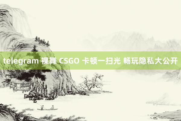 telegram 裸舞 CSGO 卡顿一扫光 畅玩隐私大公开