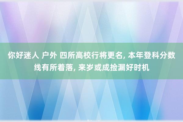 你好迷人 户外 四所高校行将更名， 本年登科分数线有所着落， 来岁或成捡漏好时机