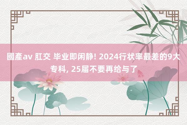 國產av 肛交 毕业即闲静! 2024行状率最差的9大专科， 25届不要再给与了