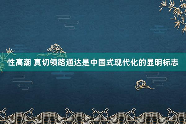 性高潮 真切领路通达是中国式现代化的显明标志