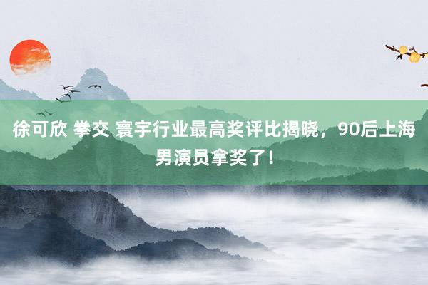 徐可欣 拳交 寰宇行业最高奖评比揭晓，90后上海男演员拿奖了！