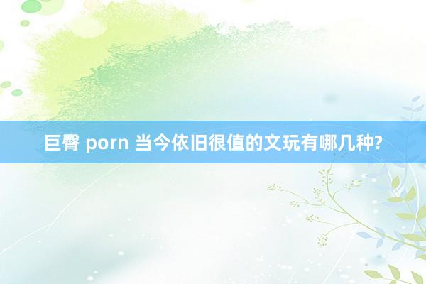 巨臀 porn 当今依旧很值的文玩有哪几种?