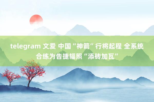 telegram 文爱 中国“神箭”行将起程 全系统合练为告捷辐照“添砖加瓦”