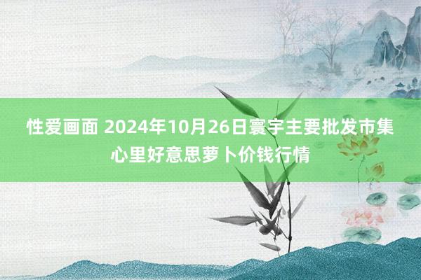 性爱画面 2024年10月26日寰宇主要批发市集心里好意思萝卜价钱行情