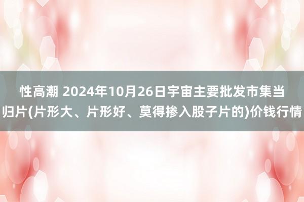 性高潮 2024年10月26日宇宙主要批发市集当归片(片形大、片形好、莫得掺入股子片的)价钱行情